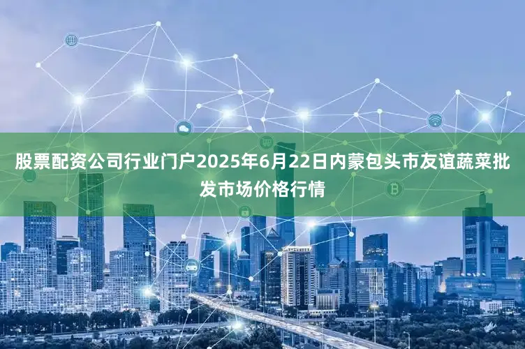 股票配资公司行业门户2025年6月22日内蒙包头市友谊蔬菜批发市场价格行情