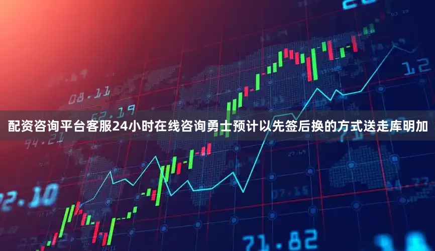 配资咨询平台客服24小时在线咨询勇士预计以先签后换的方式送走库明加
