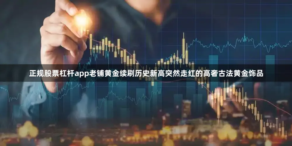 正规股票杠杆app老铺黄金续刷历史新高　　突然走红的高奢古法黄金饰品