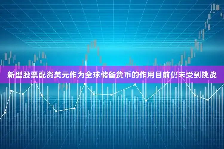 新型股票配资美元作为全球储备货币的作用目前仍未受到挑战