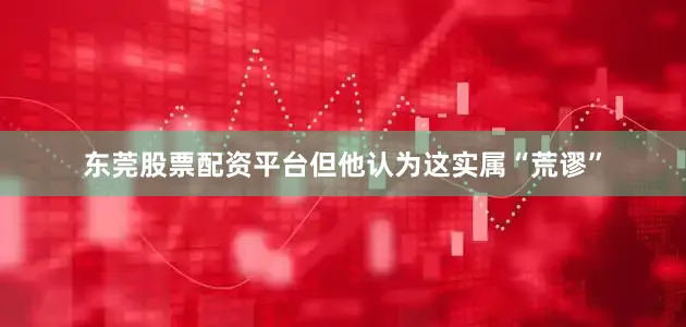 东莞股票配资平台但他认为这实属“荒谬”