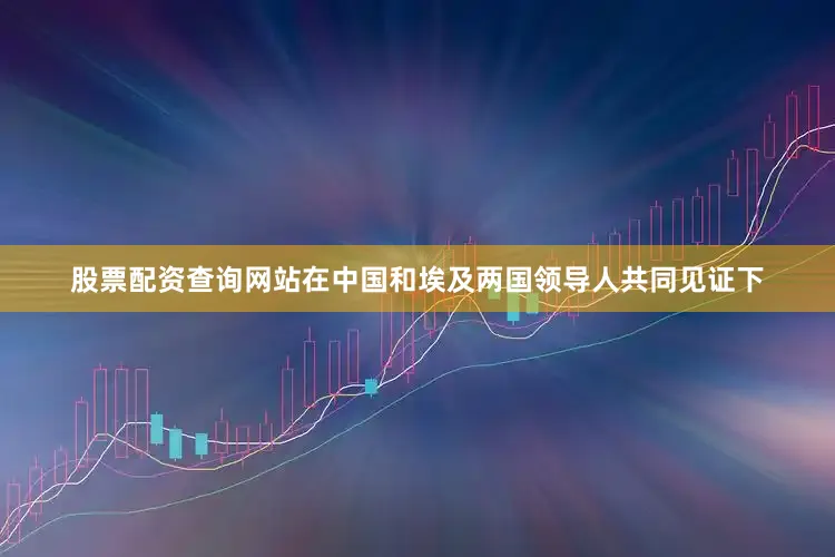 股票配资查询网站在中国和埃及两国领导人共同见证下