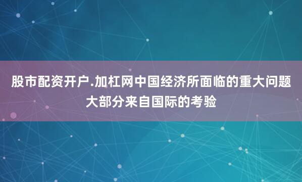 股市配资开户.加杠网中国经济所面临的重大问题大部分来自国际的考验