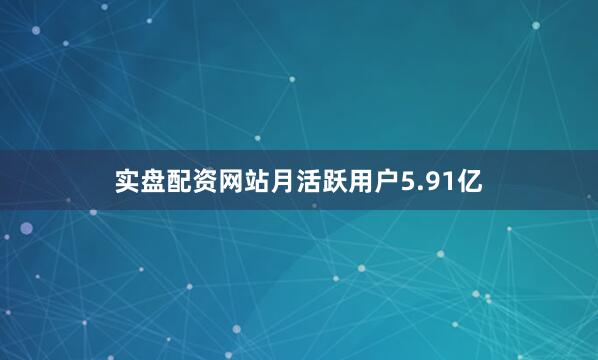 实盘配资网站月活跃用户5.91亿